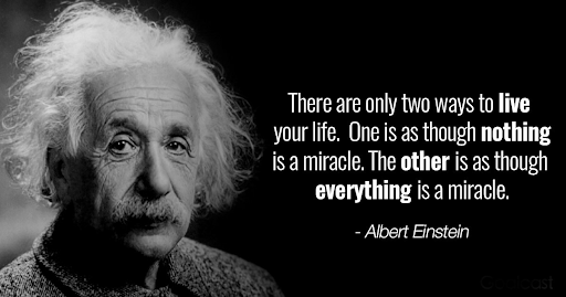 There are only two ways to live your life. One is as though nothing is a miracle. The other is as though everything is a miracle